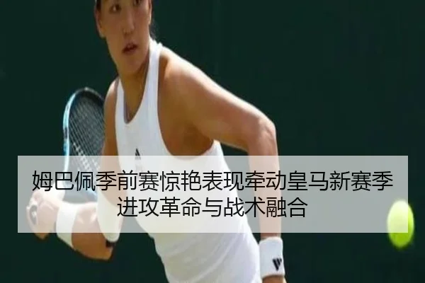 姆巴佩季前赛惊艳表现牵动皇马新赛季进攻革命与战术融合