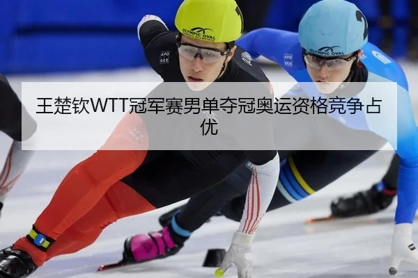 王楚钦WTT冠军赛男单夺冠奥运资格竞争占优