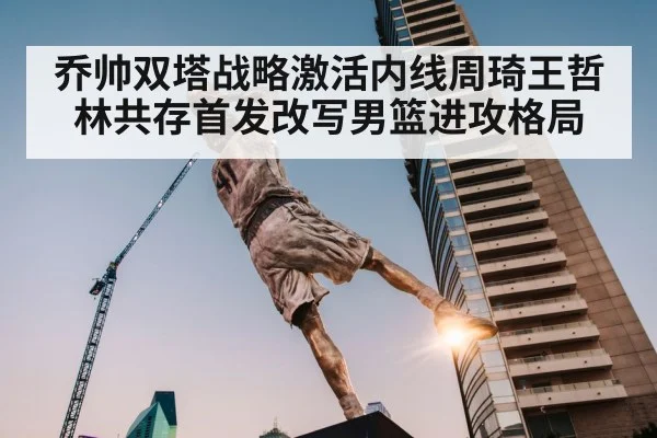 乔帅双塔战略激活内线周琦王哲林共存首发改写男篮进攻格局