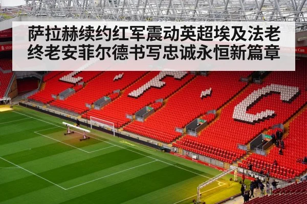 萨拉赫续约红军震动英超埃及法老终老安菲尔德书写忠诚永恒新篇章