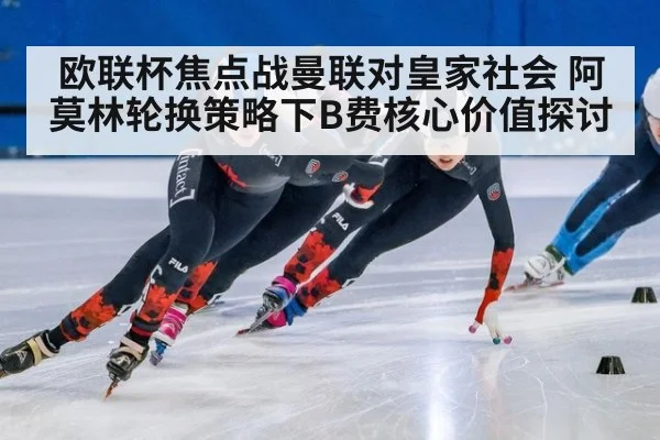欧联杯焦点战曼联对皇家社会 阿莫林轮换策略下B费核心价值探讨